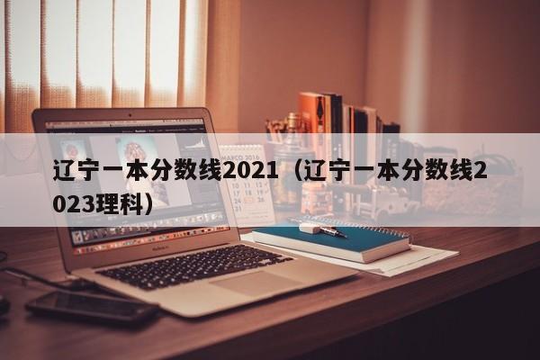 辽宁一本分数线2021（辽宁一本分数线2023理科）