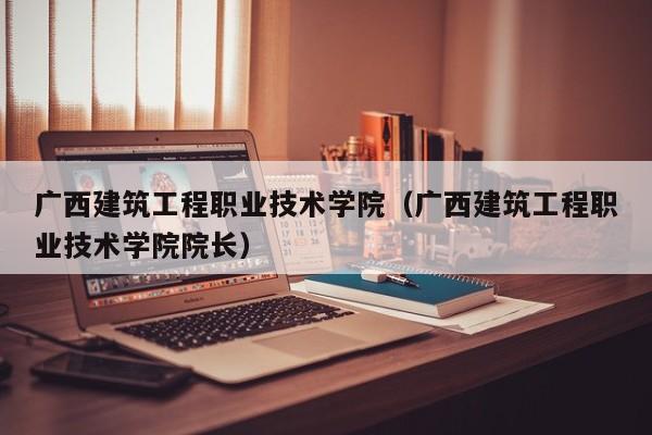 广西建筑工程职业技术学院（广西建筑工程职业技术学院院长）