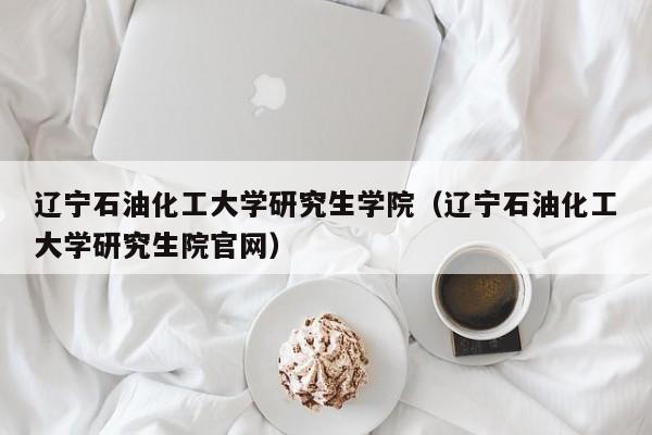 辽宁石油化工大学研究生学院（辽宁石油化工大学研究生院官网）
