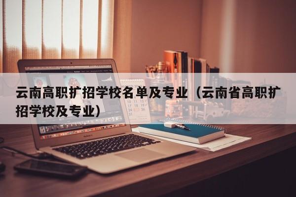 云南高职扩招学校名单及专业（云南省高职扩招学校及专业）