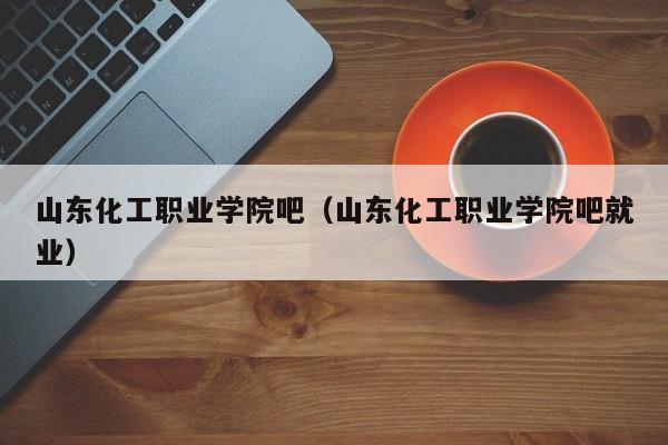 山东化工职业学院吧（山东化工职业学院吧就业）