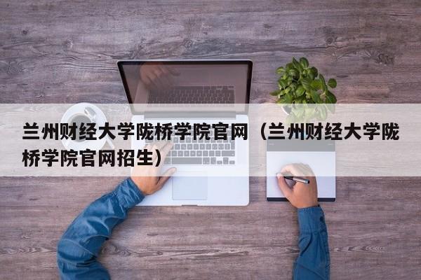 兰州财经大学陇桥学院官网（兰州财经大学陇桥学院官网招生）