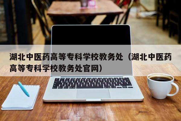 湖北中医药高等专科学校教务处（湖北中医药高等专科学校教务处官网）