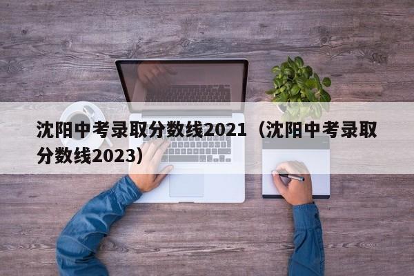 沈阳中考录取分数线2021（沈阳中考录取分数线2023）
