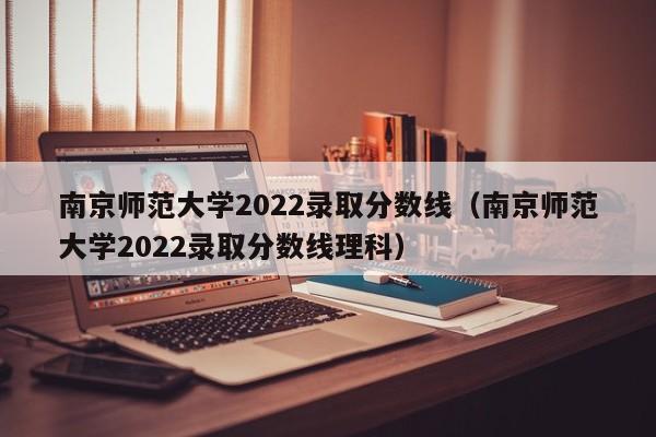 南京师范大学2022录取分数线（南京师范大学2022录取分数线理科）