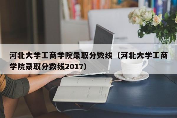 河北大学工商学院录取分数线（河北大学工商学院录取分数线2017）