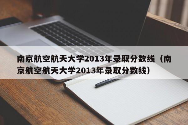 南京航空航天大学2013年录取分数线（南京航空航天大学2013年录取分数线）
