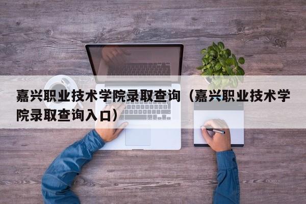 嘉兴职业技术学院录取查询（嘉兴职业技术学院录取查询入口）