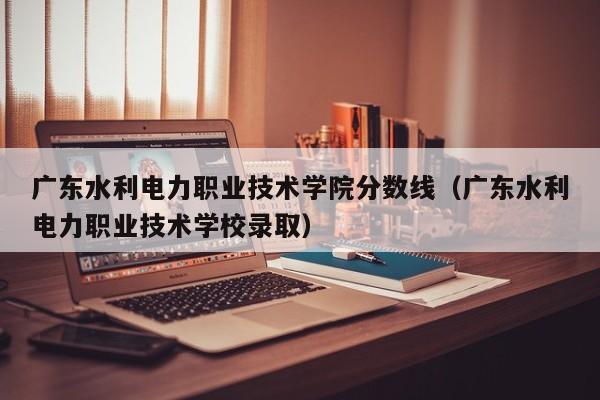 广东水利电力职业技术学院分数线（广东水利电力职业技术学校录取）