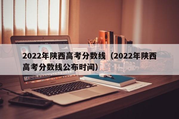 2022年陕西高考分数线（2022年陕西高考分数线公布时间）