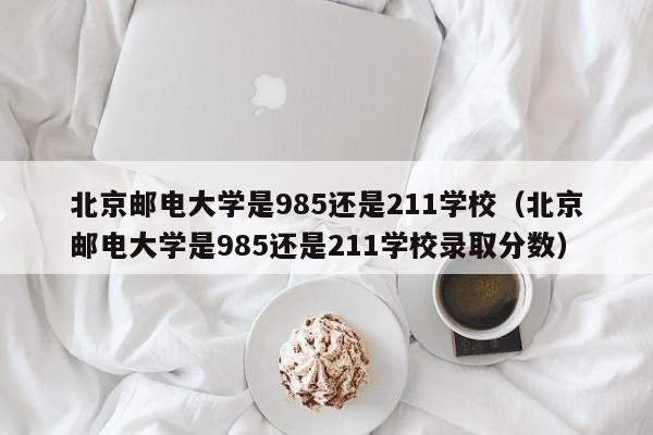 北京邮电大学是985还是211学校（北京邮电大学是985还是211学校录取分数）
