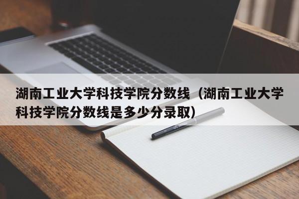 湖南工业大学科技学院分数线（湖南工业大学科技学院分数线是多少分录取）