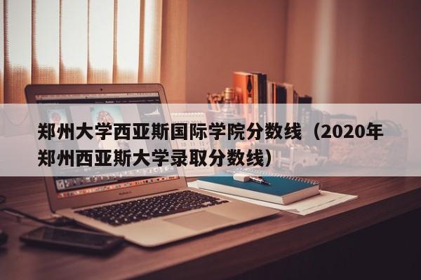 郑州大学西亚斯国际学院分数线（2020年郑州西亚斯大学录取分数线）