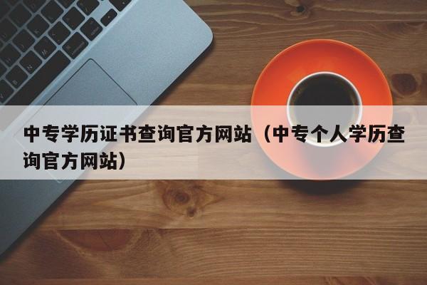 中专学历证书查询官方网站（中专个人学历查询官方网站）