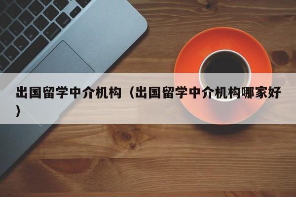 出国留学中介机构（出国留学中介机构哪家好）