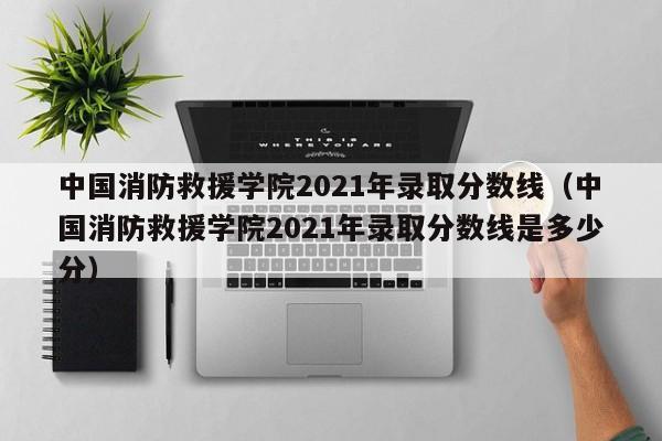 中国消防救援学院2021年录取分数线（中国消防救援学院2021年录取分数线是多少分）