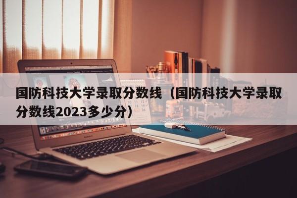 国防科技大学录取分数线（国防科技大学录取分数线2023多少分）