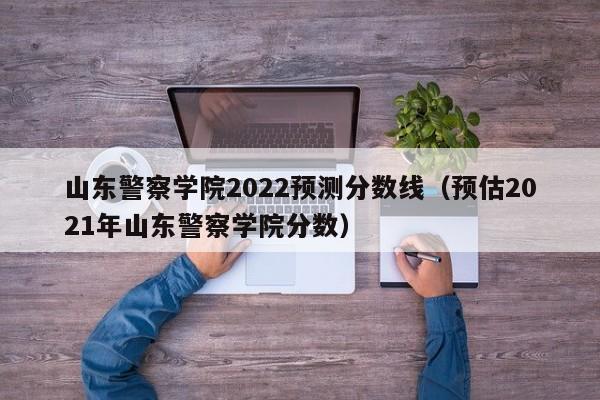 山东警察学院2022预测分数线（预估2021年山东警察学院分数）