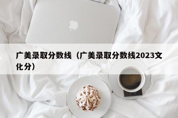 广美录取分数线（广美录取分数线2023文化分）