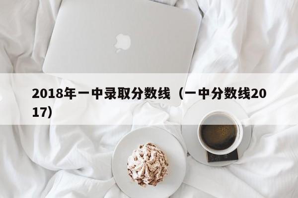 2018年一中录取分数线（一中分数线2017）