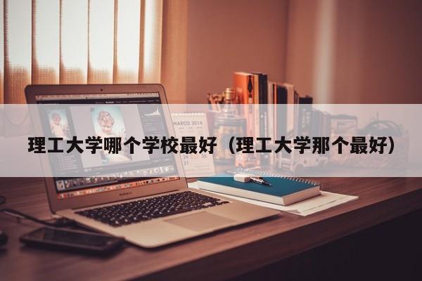 理工大学哪个学校最好（理工大学那个最好）