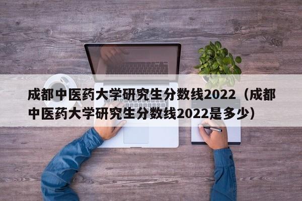 成都中医药大学研究生分数线2022（成都中医药大学研究生分数线2022是多少）