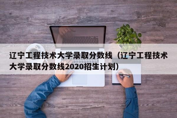 辽宁工程技术大学录取分数线（辽宁工程技术大学录取分数线2020招生计划）