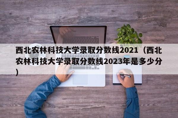 西北农林科技大学录取分数线2021（西北农林科技大学录取分数线2023年是多少分）