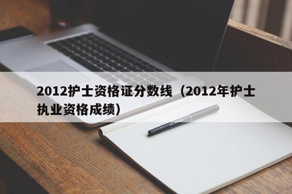 2012护士资格证分数线（2012年护士执业资格成绩）