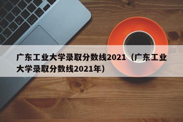 广东工业大学录取分数线2021（广东工业大学录取分数线2021年）
