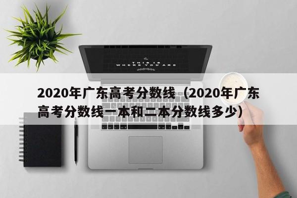 2020年广东高考分数线（2020年广东高考分数线一本和二本分数线多少）