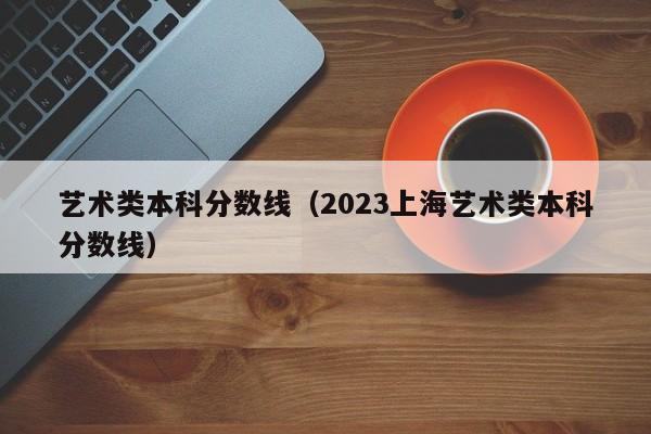 艺术类本科分数线（2023上海艺术类本科分数线）
