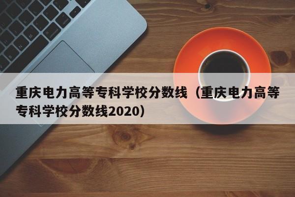 重庆电力高等专科学校分数线（重庆电力高等专科学校分数线2020）