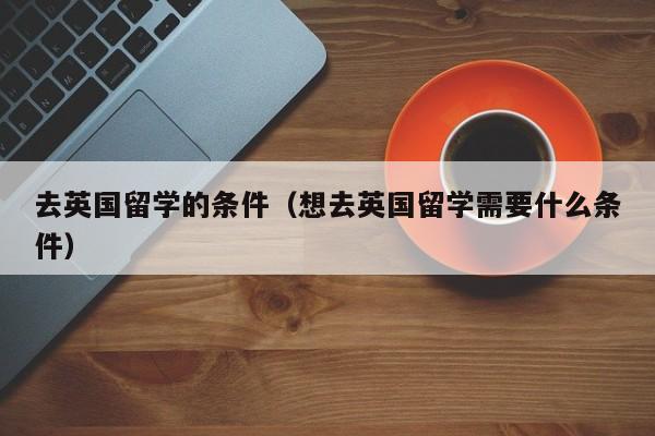 去英国留学的条件（想去英国留学需要什么条件）