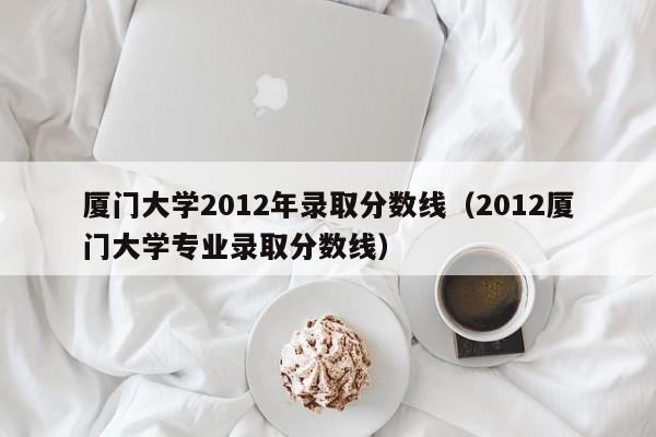 厦门大学2012年录取分数线（2012厦门大学专业录取分数线）