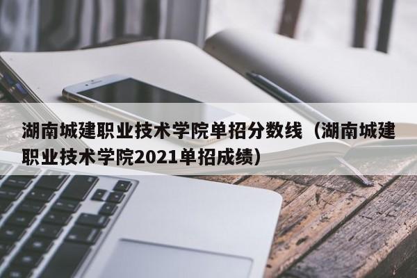 湖南城建职业技术学院单招分数线（湖南城建职业技术学院2021单招成绩）