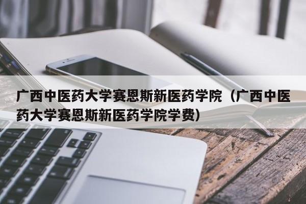 广西中医药大学赛恩斯新医药学院（广西中医药大学赛恩斯新医药学院学费）