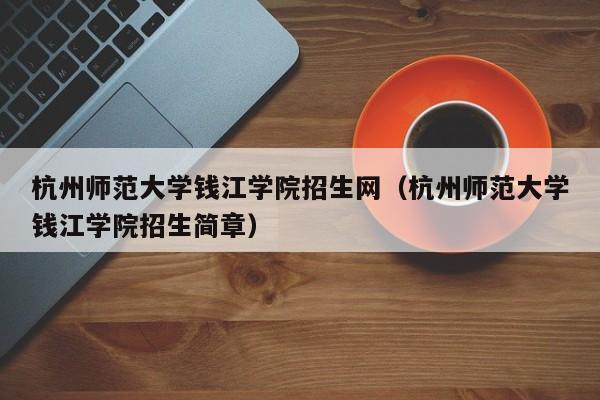 杭州师范大学钱江学院招生网（杭州师范大学钱江学院招生简章）