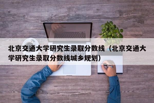 北京交通大学研究生录取分数线（北京交通大学研究生录取分数线城乡规划）