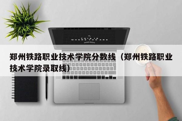 郑州铁路职业技术学院分数线（郑州铁路职业技术学院录取线）