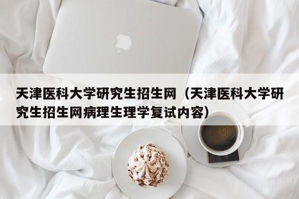 天津医科大学研究生招生网（天津医科大学研究生招生网病理生理学复试内容）