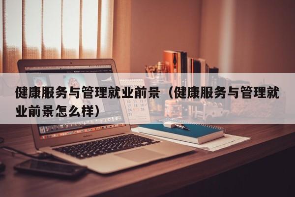 健康服务与管理就业前景（健康服务与管理就业前景怎么样）