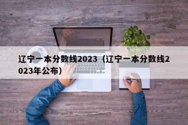 辽宁一本分数线2023（辽宁一本分数线2023年公布）