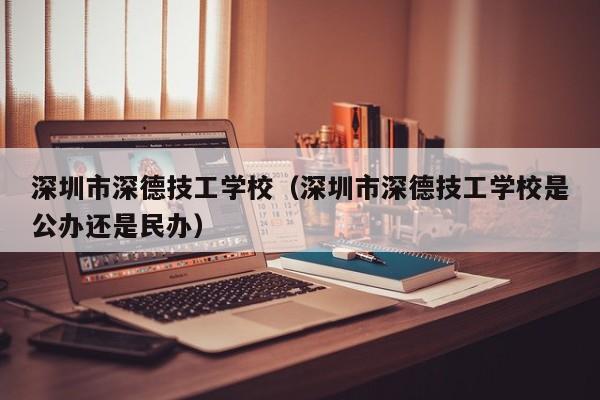 深圳市深德技工学校（深圳市深德技工学校是公办还是民办）