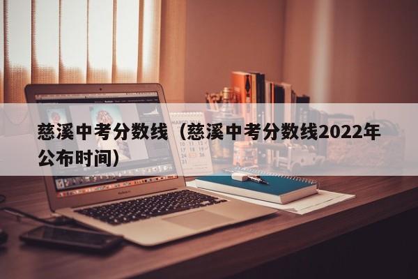 慈溪中考分数线（慈溪中考分数线2022年公布时间）