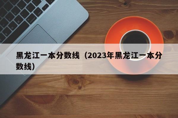 黑龙江一本分数线（2023年黑龙江一本分数线）