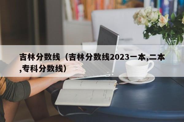 吉林分数线（吉林分数线2023一本,二本,专科分数线）