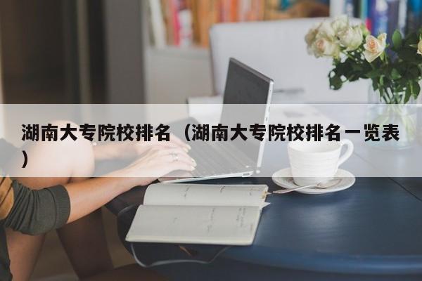 湖南大专院校排名（湖南大专院校排名一览表）