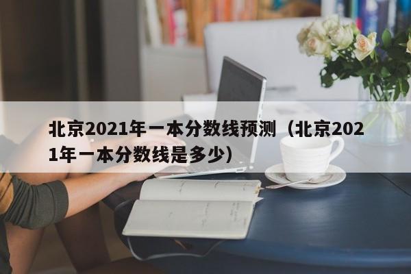 北京2021年一本分数线预测（北京2021年一本分数线是多少）