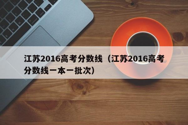 江苏2016高考分数线（江苏2016高考分数线一本一批次）